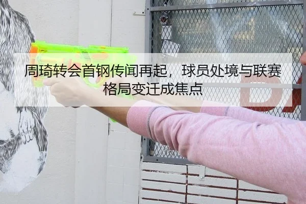 周琦转会首钢传闻再起，球员处境与联赛格局变迁成焦点